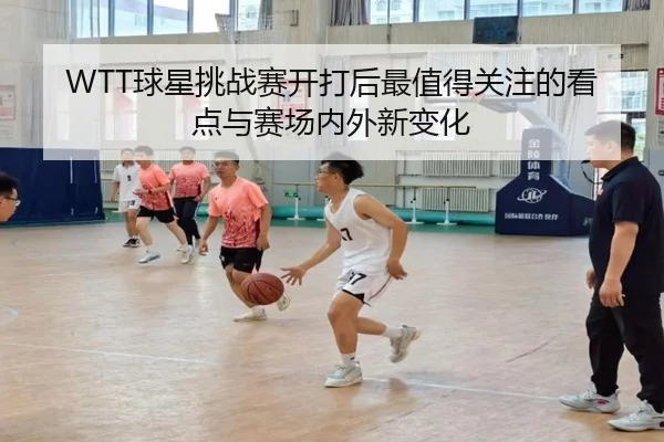 WTT球星挑战赛开打后最值得关注的看点与赛场内外新变化（kaiyun）